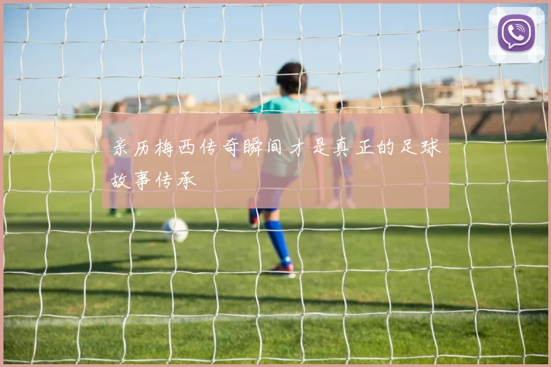 亲历梅西传奇瞬间才是真正的足球故事传承