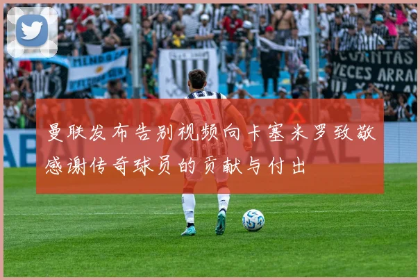 曼联发布告别视频向卡塞米罗致敬感谢传奇球员的贡献与付出