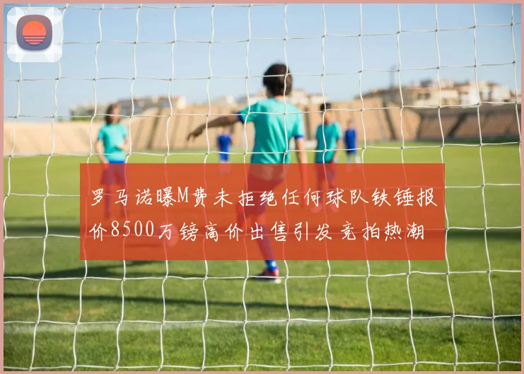 罗马诺曝M费未拒绝任何球队铁锤报价8500万镑高价出售引发竞拍热潮