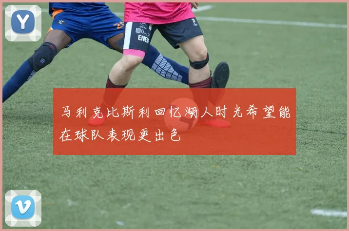 马利克比斯利回忆湖人时光希望能在球队表现更出色