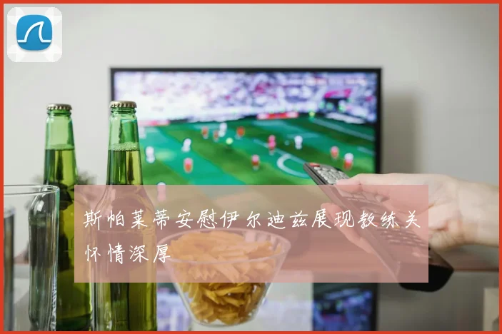 斯帕莱蒂安慰伊尔迪兹展现教练关怀情深厚