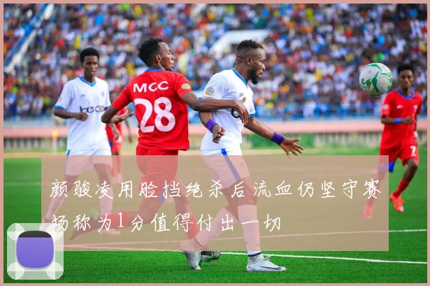 颜骏凌用脸挡绝杀后流血仍坚守赛场称为1分值得付出一切