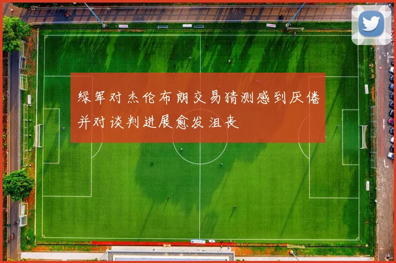 绿军对杰伦布朗交易猜测感到厌倦并对谈判进展愈发沮丧
