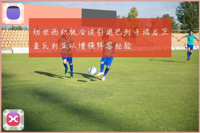 切尔西积极洽谈引进巴列卡诺后卫查瓦利亚以增强阵容经验